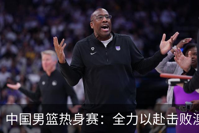 中国男篮热身赛：全力以赴击败澳大利亚，郭士强打造双塔阵容，央视直播